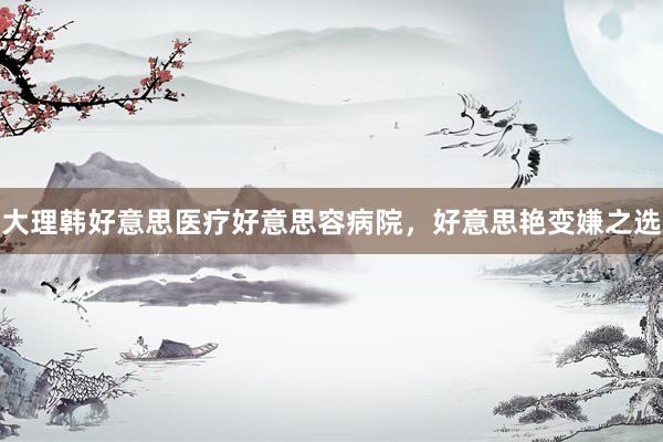 大理韩好意思医疗好意思容病院，好意思艳变嫌之选